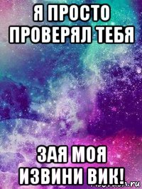 я просто проверял тебя зая моя извини вик!