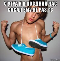 с утра и в поздний час сосал ему не раз ^3 
