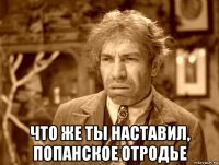  что же ты наставил, попанское отродье