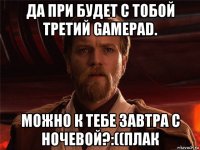 да при будет с тобой третий gamepad. можно к тебе завтра с ночевой?:((плак