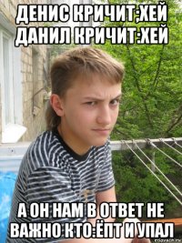 денис кричит;хей данил кричит:хей а он нам в ответ не важно кто:ёпт и упал
