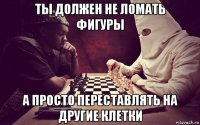 ты должен не ломать фигуры а просто переставлять на другие клетки