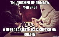 ты должен не ломать фигуры а переставлять их с клетки на клетку