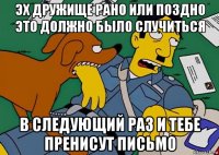 эх дружище рано или поздно это должно было случиться в следующий раз и тебе пренисут письмо