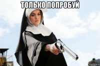 только попробуй 