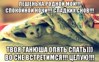 лешенька,родной мой!!! спокойной ночи!!! сладких снов!!! твоя танюша опять спать))) во сне встретимся!!! целую!!!