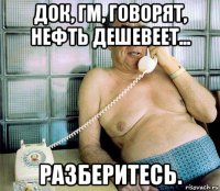 док, гм, говорят, нефть дешевеет... разберитесь.