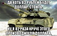 да хоть 83 рублей будет доллар, стоить. ну я 82 раза круче этого производителя доллара.