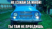 не езжай за мной! ты там не проедишь.