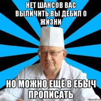 нет шансов вас выличить,вы дебил о жизни но можно ещё в ебыч прописать