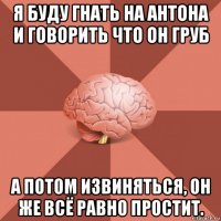 я буду гнать на антона и говорить что он груб а потом извиняться, он же всё равно простит.