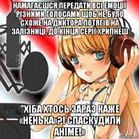 намагаєшся передати всі емоції різними голосами щоб не було схоже на диктора потягів на залізниці, до кінця серії хрипнеш "хіба хтось зараз каже «ненька»?! спаскудили аніме!»