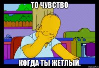то чувство когда ты жетлый.
