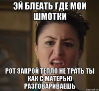 эй блеать где мои шмотки рот закрой тепло не трать ты как с матерью разговариваешь