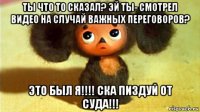 ты что то сказал? эй ты- смотрел видео на случай важных переговоров? это был я!!!! ска пиздуй от суда!!!