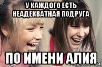 у каждого есть неадекватная подруга по имени алия