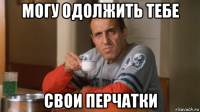 могу одолжить тебе свои перчатки