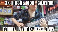 эх, жизнь моя - залупа! гляжу на успех через лупу.