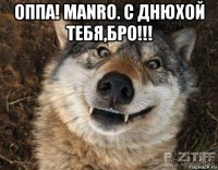 оппа! manro. с днюхой тебя,бро!!! 