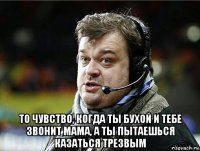  то чувство, когда ты бухой и тебе звонит мама, а ты пытаешься казаться трезвым