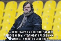  — криштиану! ну, конечно, давайте посвистим. кто любит красивых и умных? никто! по себе знаю.