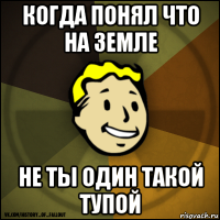 когда понял что на земле не ты один такой тупой