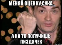 меняй оценку,сука, а ни то получишь пиздячек