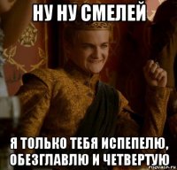 ну ну смелей я только тебя испепелю, обезглавлю и четвертую