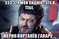эээ эта мой пидюк...эта я тебе, жёрик вяртанёв гавару....