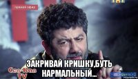  закривай кришку,буть нармальный...