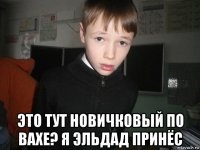  это тут новичковый по вахе? я эльдад принёс