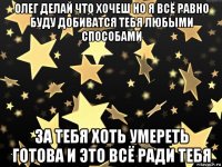 олег делай что хочеш но я всё равно буду добиватся тебя любыми способами за тебя хоть умереть готова и это всё ради тебя
