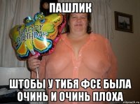 пашлик штобы у тибя фсе была очинь и очинь плоха