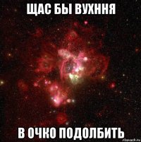 щас бы вухння в очко подолбить