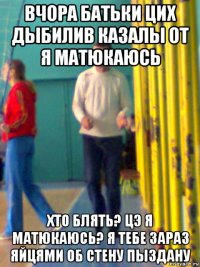 вчора батьки цих дыбилив казалы от я матюкаюсь хто блять? цэ я матюкаюсь? я тебе зараз яйцями об стену пыздану