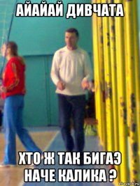 айайай дивчата хто ж так бигаэ наче калика ?