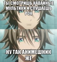 ты смотришь кавайные мультики и слушаешь рок ну так анимешник же