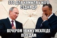 это для кямиля у него седня др вечером увижу мехледе передам