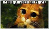 ты когда просиш акк у друга 