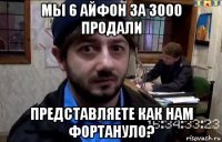 мы 6 айфон за 3000 продали представляете как нам фортануло?