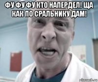 фу фу фу кто напердел! ща как по сральнику дам! 