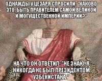 однажды у цезаря спросили: "каково это, быть правителем самой великой и могущественной империи?" на что он ответил: "не знаю, я никогда не был президентом узбекистана."