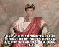  однажды у цезаря спросили: "каково быть предводителем империи попанов?" на что он ответил: "не знаю, я не админ дневника попана"