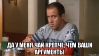  да у меня чай крепче, чем ваши аргументы