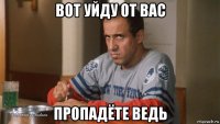 вот уйду от вас пропадёте ведь