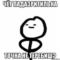 чёт падазритильна точна не теребиш?