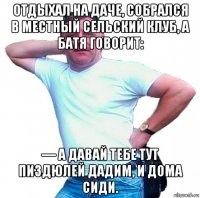 отдыхал на даче, собрался в местный сельский клуб, а батя говорит: — а давай тебе тут пиздюлей дадим, и дома сиди.