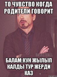 то чувство когда родители говорит балам:кун жылып калды тур жерди каз