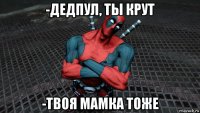 -дедпул, ты крут -твоя мамка тоже