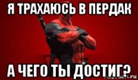 я трахаюсь в пердак а чего ты достиг?